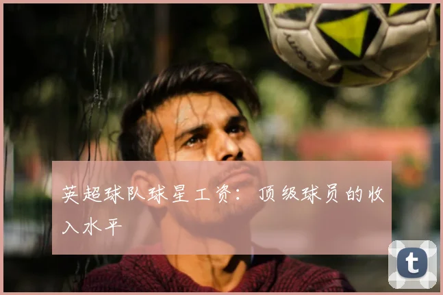 英超球队球星工资：顶级球员的收入水平