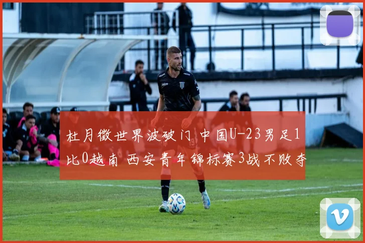杜月徵世界波破门 中国U-23男足1比0越南 西安青年锦标赛3战不败夺亚军
