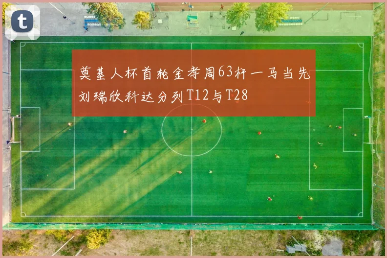 奠基人杯首轮金孝周63杆一马当先刘瑞欣科达分列T12与T28