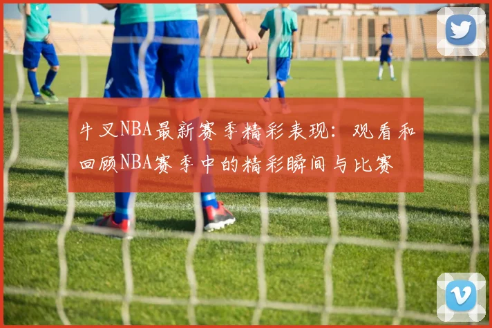 牛叉NBA最新赛季精彩表现：观看和回顾NBA赛季中的精彩瞬间与比赛